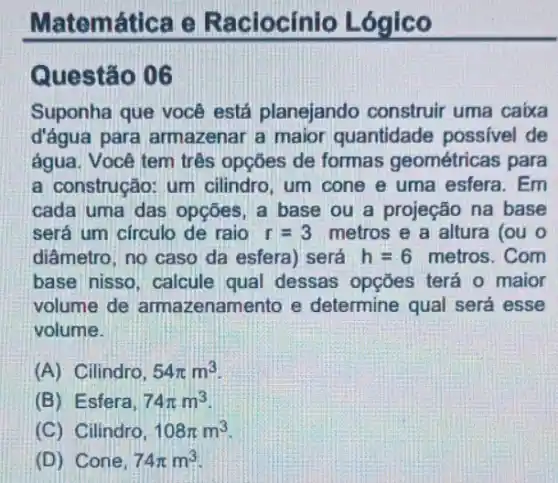 Matemática e Raciocínio Lógico
Questão 06
Suponha que você está planejando construir uma caixa
d'água para armazenar a maior quantidade possivel de
água. Você tem três opçōes de formas geométricas para
a construção: um cilindro, um cone e uma esfera. Em
cada uma das opções a base ou a projeção na base
será um circulo de raio r=3 metros e a altura (ou o
diâmetro, no caso da esfera) será h=6 metros. Com
base nisso, calcule qual dessas opções terá o maior
volume de armazenamento e determine qual será esse
volume.
(A) Cilindro, 54pi m^3
(B) Esfera, 74pi m^3
(C) Cilindro, 108pi m^3
(D) Cone, 74pi m^3