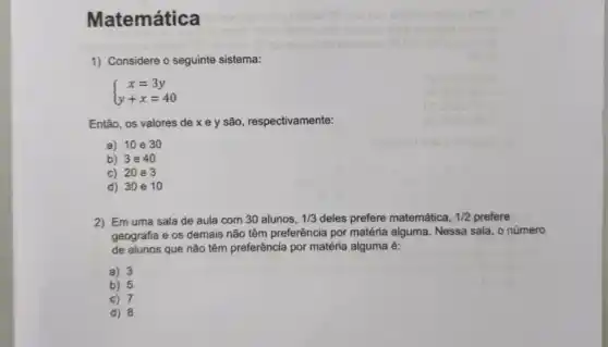 Matemática
1) Considere o seguinte sistema:
 ) x=3y y+x=40 
Então, os valores de x e y são respectivamente:
a) 10 e30
b) 3e 40
c) 20 e 3
d) 30 e 10
2) Em uma sala de aula com 30 alunos, 1/3 deles prefere matemática, 1/2 prefere
geografia e os demais não têm preferência por matéria alguma. Nessa sala o número
de alunos que nǎo têm preferência por matéria alguma é:
a) 3
b) 5
c) 7
d) 8