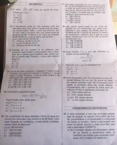 MATEMÁTICA
11. A soma -sqrt ((128)/(16))+sqrt (32)^n pode ser escrita de forma
simplificada como:
a.( 2sqrt (2)
b.(x) 6sqrt (2)
c.( 4sqrt (2)
d.( 2sqrt (10)
12. O faturamento anual de uma empresa pode ser
calculado como: dez vezes a venda anual de produ-
tos menos quatro vezes - custo dos produtos. Em
um ano onde a empresa teve uma venda anual de
produtos de R 15.000,00 e um custo dos produtos
de R 30.000,00 pode-se afirmar que ela teve:
a.(X) Lucro de R 120.000,00.
R 15.000,00
Prejuízo de
R 30.000,00
c.( ) Lucro de
d.( ) Prejuízo de R 90.000,00
13. Partindo de um número A se observou que:
dobrando esse número e adicionando cinco o resul-
tado era o mesmo que multiplicar esse número por
seis e subtrair sete Portanto, o único valor possivel
para Aé:
a.(X)-1.
b.(4.
2.
d.( )3
14. Um kit de festa contendo 3 chapéus e 4 apitos custa
10 reais. Um outro kit contendo 5 chapéus e 7 apitos
custa 17 reais. Portanto , o valor de cada chapéu e de
cada apito são, respectivamente:
a. ) R 4,00 e R 1,00
b.( RS3,00 e R 0,25
c.( j R 0,60 e R 2,00
R 2,00 e R 1,00
15. Considere a seguinte função:
y(x)=sqrt (2x-8)+(1)/(sqrt (6-x))
Essa função será válida para:
a (x)4leqslant xlt 6
b ()0leqslant xlt 4.
c. ()-infty lt xlt infty 
d. ()6lt xlt infty .
16. Um vazamento de água despeja 2 litros de água por
minuto em uma sala cujo volume é de 98 litros. Caso
essa situação se mantenha , a sala estará completa-
mente cheia de água em:
a (x) 196 minutos.
b. )98 minutos.
c. ( )40 minutos.
d. ) 25 minutos.
17. Uma festa organizada por uma empresa custa
R 150,00 por pessoa se houver até 20 pessoas
no local. Se esse número for entre 20 e 50 pes-
soas há um desconto de 30%  no valor por pes.
soa. Portanto, uma festa para 40 pessoas orga-
nizada por essa empresa irá custar:
a. R 6.000,00
b. R 4.200,00
c.(x) R 3.150,00.
d.( R 1.800,00
18.João resolve aplicar parte do seu fundo de
garantia em um investimento que rende men-
salmente a juros simples . Ele deseja obter um
montante de R 13.200,00 ao final de 10 meses
de investimento. Sabendo que a taxa de juros
desse investimento é de 1%  ao mês, a quantia
aplicada deve ser:
a.(
R 12.000,00
b.(x) R 13.252,00
c.( ) R 14.520,00
d.( ) R 16.000,00
19. Duas funções f(x) e g(x) são definidas de
acordo com as expressôes:
f(x)=(8x-2)/(3)
g(x)=10
a ( )x=3.
Para que f(x)=g(x) é necessário ter:
b (x)x=10
C ()x=4
d. ()x=0
20. Uma cooperativa com 50 funcionários produz 80
cestas básicas em um dia . Na época de Natal
ela resolve contratar mais 150 funcionários para
ajudar na produção diária das cestas básicas.
Considerando que o periodo do Natal dura por
volta de 10 dias é esperada a produção de:
a.( )240 cestas básicas.
b.)320 cestas básicas.
c.( )2.400 cestas básicas.
d. ) 3.200 cestas básicas.
CONHECIMENTOS ESPECIFICOS
21. A visita domiciliar é uma das principais estraté-
gias de atuação do Comunitário de Saú-
de, possibilitando o monitoramento e a promoção
da saúde no território Sobre a abordagem cen-
trada na familia durante a visita domiciliar, assi-
nale a alternativa CORRETA:
a.(x)O principal objetivo da abordagem centra-
da na familia 6 encaminhar todos os
membros da familia para consultas indivi-
duais com o médico de referência.