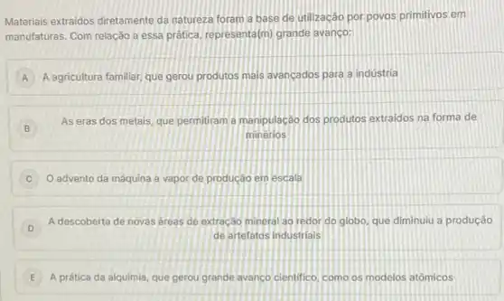 Materiais extraidos diretamente da natureza foram a base de utilizaçáo por povos primitivos em
manufaturas. Com relação a essa prática, representa(m) grande avanço:
A A agricultura familiar, que gerou produtos mais avançados para a indústria
B
As eras dos metais que permitiram a manipulação dos produtos extraidos na forma de
minerios
advento da máquina a vapor de produção em escala
D
A descoberta de novas áreas de extração mineral ao redor do globo que diminuiu a produção
de artefatos industrials
E A prática da alquimia, que gerou grande avanco cientifico como os modelos atômicos E