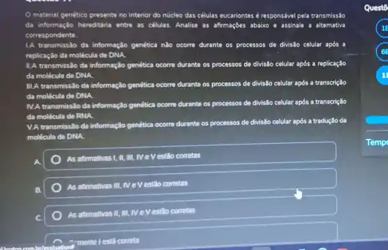 material genético presente no interior do núcleo das células eucariontes é responsável pela transmissão
da informação hereditária entre as células. Analise as afirmações abaixo e assinale a alternativa
correspondente.
1.A transmissão da informação genética nǎo ocorre durante os processos de divisão celular após a
replicação da molécula de DNA.
II.A transmissão da informação genética ocorre durante os processos de divisão celular após a replicação
da molécula de DNA.
III.A transmissão da informação genética ocorre durante os processos de divisão celular após a transcrição
da molécula de DNA
IV.A transmissão da informação genética ocorre durante os processos de divisão celular após a transcrição
da molécula de RNA.
V.A transmissão da informação genética ocorre durante os processos de divisão celular após a tradução da
molécula de DNA.
As afirmativas 1, II, III , M e V estão corretas
B.
As atirmativas III , IV e V estão corretas
As afirmativas II, III , M e V estão corretas
mente l está correta