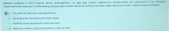 Material sintético é todo material obtido artificialmente, ou seja que contém substáncias desenvolvidas em laboratório e náo extraidas
diretamente da natureza,totalmente produzido pelo homem de forma artificial. Assinale a alternativa que contém apenas material sintético.
a. EVA, piso de mormore, vaso de acrilico
b. Pia de granito borracha para lápis, papel.
c. Parafina, tintas de parede, toalha de nylon
d. Mesa de madeira argola de plástico, copo de vidro