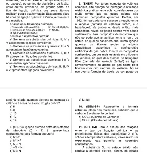 materials, tals como estauo nsico (solluo , liquido
ou gasoso), os pontos de ebulição e de fusão,
entre outras, devem -se, em grande parte, ao
tipo de ligação química que seus átomos
realizam para a sua formação. Existem três tipos
básicos de ligação química: a iônica, a covalente
e a metálica.
Analise as substâncias químicas
I. Cloreto de potássio (KCl)	IV
Etanol (C_(2)H_(6)O)
V. Nb_(2)O_(5)
II. Brometo de hidrogênio (HBr) ;
III. Gás Carbônico (CO_(2))
Assinale a alternative correta:
a) Somente as substâncias químicas: II,IV e
V apresentam ligações covalentes.
b) Somente as substâncias químicas: III e V
apresentam ligações covalentes.
c) Somente as substâncias químicas: II,III e
IV apresentam ligações covalentes.
d) Somente as substâncias químicas: 1 e V
apresentam ligações covalentes.
e) Somente as substâncias químicas : II, III, IV
e V apresentam ligações covalentes.
xenônio citado , quantos elétrons na camada de
valência haverá no átomo do gás nobre?
a) 6
b) 8
c) 10
d) 12
e) 14
6. (IFSP) A ligação química entre dois átomos
de nitrogênio (Z=7) é representada
corretamente pela fórmula estrutural
a) N^+N^-
b) N^3+N^3
c) N-N
d) -N=N
e) Nequiv N
5. (ENEM) Por terem camada de valência
completa, alta de ionização e afinidade
eletrônica praticamente nula , considerou-se por
muito tempo que os gases nobres não
formariam compostos químicos. Porém , em
1962, foi realizada com sucesso a reação entre
xenônio (camada de valência 5s^25p^6) e o
hexafluoreto de platina e, desde então, mais
compostos novos de gases nobres vêm sendo
sintetizados. Tais compostos demonstram que
não se pode aceitar acriticamente a regra do
octeto, na qual se considera que, numa ligação
química, os átomos tendem a adquirir
estabilidade assumindo configuração
eletrônica de gás nobre. Dentre os compostos
conhecidos, um dos mais estáveis é o difluoreto
de xenônio, no qual dois átomos do halogênio
flúor (camada de valência 2s^22p^5) se ligam
covalentemente ao átomo de gás nobre para
ficarem com oito elétrons de valência . Ao se
escrever a fórmula de Lewis do composto de
e) Li_(2)(g)
10. (EEM-SP)Represente a fórmula
estrutural plana das moléculas, sabendo que o
carbono é 0 elemento central.
a) COCl_(2) (Cloreto de Carbonila)
b) SOCl_(2) (Cloreto de Sulfurila)
11. (UFF-RJ) Para o estudo das relações
entre o tipo de ligação química e as
propriedades físicas das substâncias X e Y,
sólidas à temperatura ambiente, foi realizado um
experimento que permitiu as seguintes
constatações:
I) A substância X, no estado sólido , não
conduz a corrente elétrica, porém, no estado