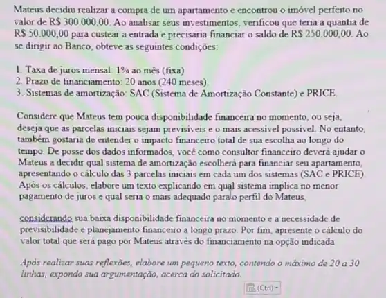 Mateus decidiu realizar a compra de um apartamento e encontrou o imóvel perfeito no
valor de R 300.000,00 Ao analisar seus investimentos, verificou que teria a quantia de
R 50.000,00 para custear a entrada e precisaria financiar o saldo de R 250.000,00 Ao
se dirigir ao Banco , obteve as seguintes condiçães:
1. Taxa de juros mensal: 1%  ao mês (fixa)
2. Prazo de financiamento 20 anos (240 meses)
3. Sistemas de amortização : SAC (Sistema de Amortizaçãc Constante) e PRICE.
Considere que Mateus tem pouca disponibilidade financeira no momento, ou seja,
deseja que as parcelas iniciais sejam previsiveis e o mais acessivel possivel No entanto,
também gostaria de entender o impacto financeiro total de sua escolha ao longo do
tempo. De posse dos dados informados, você como consultor financeiro devera ajudar o
Mateus a decidir qual sistema de amortização escolherá para financiar seu apartamento,
apresentando o cálculo das 3 parcelas iniciais em cada um dos sistemas (SAC e PRICE)
Apos os cálculos, elabore um texto explicando em quạl sistema implica no menor
pagamento de juros e qual seria o mais adequado paralo perfil do Mateus,
considerando sua baixa disponibilidade financeira no momento e a necessidade de
previsibilidade e planejamento financeiro a longo prazo Por fim, apresente o cálculo do
valor total que será pago por Mateus através do financiamento na opção indicada
Apos realizar suas reflexões elabore um pequeno texto contendo o maximo de 20 a 30
linhas, expondo sua argumentação, acerca do solicitado.
square