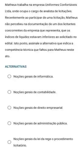 Matheus trabalha na empresa Uniformes Confortáveis
Ltda, onde ocupa o cargo de analista de licitações.
Recentemente ao participar de uma licitação, Matheus
não percebeu na documentação de um dos licitantes
concorrentes da empresa que representa, que os
indices de liquidez estavam inferiores ao solicitado no
edital. Isto posto , assinale a alternativa que indica a
competência técnica que faltou para Matheus neste
ato.
ALTERNATIVAS
Noções gerais de informática.
Noções gerais de contabilidade.
Noções gerais de direito empresarial.
Noções gerais de administração pública.
Noções gerais da lei da rege o procedimento
licitatório.