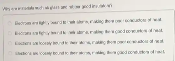 Why are matorials such as glass and rubber good insulators?
Electrons are tightly bound to their atoms, making them poor conductors of heat.
Electrons are tightly bound to their atoms, making them good conductors of heat.
Electrons are loosely bound to their atoms, making them poor conductors of heat.
Electrons are loosely bound to their atoms, making them good conductors of heat.