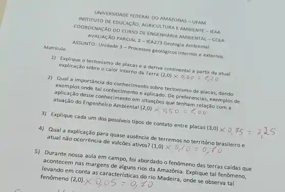 Matrícula:
UNIVERSIDADE FEDERAL DO AMAZONAS-UFAM
INSTITUTO DE EDUCACÃO AGRICULTURA E AMBIENTE - IEAA
COORDENAção DO CURSO DE ENGENHARIA AMBIENTAL - CCEA
AVALIAGÃO PARCIAL 2 - IEA273 Geologia Ambiental
ASSUNTO: Unidade 3 - Processos geológicos internos e externos
1) Explique o tectonismo de placas e a deriva continental atual
explicação sobre o calor interno da Terra
(2,0)times 0,60=t,20
2) Qual a importância do conhecimento sobre tectonismo de placas dando
exemplos onde tal conhecimento e aplicado. De preferencias, exemplos de
aplicação desse conhecimento em situações que
atuação do Engenheiro Ambiental
(2,0)times 0,50=￡,00
3) Explique cada um dos possíveis tipos de contato entre placas
4) Qual a explicação para quase ausência de terremos no brasileiro e
atual não ocorrência de vulcões ativos?
5) Durante nossa aula em campo, foi abordado o fenômeno das terras caídas que
acontecem nas margens de alguns rios da Amazônia Explique tal fenômeno.
levando em conta as características do rio Madeira, onde se observa tal fenômeno (2,0).