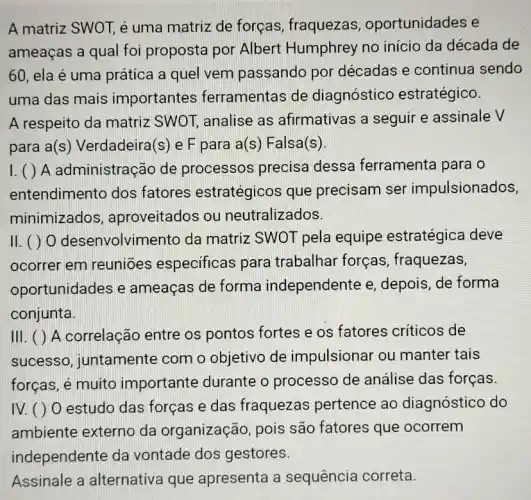 A matriz SWOT, é uma matriz de forças, fraquezas , oportunidades e
ameaças a qual foi proposta por Albert Humphrey no inicio da década de
60 ela é uma prática a quel vem passando por décadas e continua sendo
uma das mais importantes ferramentas de diagnóstico estratégico.
A respeito da matriz SWOT, analise as afirmativas a seguir e assinale V
para a(s) Verdadeira (s) e F para a(s) Falsa(s)
I. ( ) A administração de processos precisa dessa ferramenta para o
entendimento dos fatores estratégicos que precisam ser impulsionados,
minimizados , aproveitados ou neutralizados.
II. ( ) 0 desenvolvimento da matriz SWOT pela equipe estratégica deve
ocorrer em reuniōes especificas para trabalhar forças , fraquezas,
oportunidades e ameaças de forma independente e depois, de forma
conjunta.
III. ( ) A correlação entre os pontos fortes e os fatores criticos de
sucesso, juntamente com o objetivo de impulsionar ou manter tais
forças, é muito importante durante o processo de análise das forças.
IV. () 0 estudo das forças e das fraquezas pertence ao diagnóstico do
ambiente externo da organização, pois são fatores que ocorrem
independente da vontade dos gestores.
Assinale a alternativa que apresenta a sequência correta.