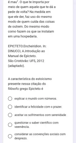 é mau". O que te importa por
meio de quem aquele que te dá a
pede de volta?Na medida em
que ele der, faz uso do mesmo
modo de quem cuida das coisas
de outrem. Do mesmo modo
como fazem os que se instalam
em uma hospedaria.
EPICTETO Encheirídion. In:
DINUCCI A.Introdução ao
Manual de Epicteto.
São Cristóvão:UFS, 2012
(adaptado).
A característica do estoicismo
presente nessa citação do
filósofo grego Epicteto é
explicar o mundo com números.
identificar a felicidade com o prazer.
aceitar os sofrimentos com serenidade
questionar o saber científico com
veemência.
considerar as convenções sociais com
desprezo.