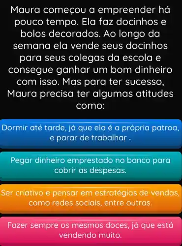 Maura começou a empreen der há
pouco tempo. Ela faz docinhos e
bolos decorad os. Ao longo da
semana ela vende seus docinhos
para seus colegas da escola e
consegue ganhar um bom dinheiro
com isso . Mas para ter sucesso,
Maura precisa ter algumas atitudes
como:
Dormir até tarde, já que ela é a própria patroa,
e parar de trabalhar.
Pegar dinheiro emprestado no banco para
cobrir as despesas.
Ser criativo e pensar em estratégias de vendas,
como redes sociais, entre outras.
Fazer sempre os mesmos doces, já que está
vendendo muito.