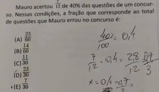 Mauro acertou
(7)/(12) de 40%  das questōes de um concur-
so. Nessas condições, a fração que corresponde ao total
de questōes que Mauro errou no concurso é:
(A)
(23)/(60)
(B)
(14)/(60)
(C)
(11)/(30)
(D)
(23)/(30)
(E)
(7)/(30)