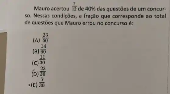 Mauro acertou
(7)/(12)
de 40%  das questões de um concur-
so. Nessas condições, a fração que corresponde ao total
de questões que Mauro errou no concurso é:
(A)
(23)/(60)
(B)
(14)/(60)
(C)
(11)/(30)
(D)
(23)/(30)
. (E)
(7)/(30)