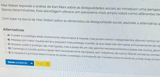 Max Weber expande a análise de Karl Marx sobre as desigualdades sociais ao introduzir uma perspec
fatores determinantes. Esta abordagem oferece um panorama mais amplo sobre como diferentes re
Com base na teoria de Max Weber sobre as dimensões da desigualdade social assinale a alternativa q
Alternativas
A) O poder e o prestígio estão diretamente relacionados à riqueza, mas podem existir independentes dela em certos cor
B) Pessoas com maior riqueza sempre possuem mais prestígio e poder, já que esses são derivados exclusivamente da riq
C) Riqueza, poder e prestigio são interligados, mas a posse de um não garante necessariamente a posse dos outros, perm
D) O prestígio e o poder politico dependem exclusivamente da riqueza, sem influência de outros fatores sociais ou contex
E) A riqueza é a principal determinante do poder e prestigio, controlando de maneira predominante as outras duas dimen