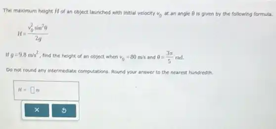 The maximum height H of an object launched with Initial velocity
v_(0) at an angle Theta  is given by the following formula.
H=(v_(0)^2sin^2Theta )/(2g)
If g=9.8m/s^2
find the height of an object when v_(0)=80m/s and Theta =(3pi )/(5) rad.
Do not round any Intermediate computations. Round your answer to the nearest hundredth.
H=square m