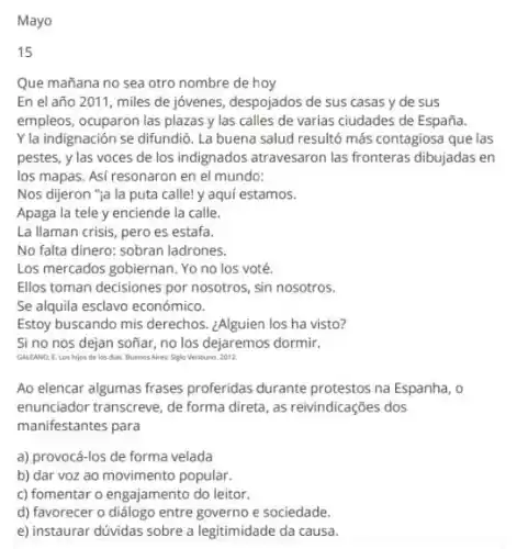 Mayo
15
Que mañana no sea otro nombre de hoy
En el año 2011, miles de jóvenes, despojados de sus casas y de sus
empleos, ocuparon las plazas y las calles de varias ciudades de España.
Y la indignación se difundió. La buena salud resultó más contagiosa que las
pestes, y las voces de los indignados atravesaron las fronteras dibujadas en
los mapas. Asi resonaron en el mundo:
Nos dijeron "ia la puta callel y aqui estamos.
Apaga la tele y enciende la calle.
La llaman crisis, pero es estafa.
No falta dinero: sobran ladrones.
Los mercados gobiernan. Yo no los voté.
Ellos toman decisiones por nosotros, sin nosotros.
Se alquila esclavo económico.
Estoy buscando mis derechos ¿Alguien los ha visto?
Si no nos dejan soñar, no los dejaremos dormir.
GALEAND. E. Les hijos de los thas. BuenosAires Siglo Ventiuro. 2012
Ao elencar algumas frases proferidas durante protestos na Espanha, 0
enunciador transcreve, de forma direta, as reivindicações dos
manifestantes para
a) provocá-los de forma velada
b) dar voz ao movimento popular.
c) fomentar o engajamento do leitor.