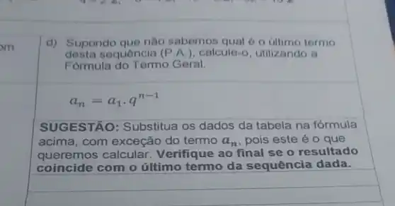 m
d) Supondo que nào sabemos qual 6 o úllimo termo
desta sequência (P.A.)calcule-o utilizando a
Formula do Termo Geral.
a_(n)=a_(1)cdot q^n-1
SUG ESTÃO : Substitua os dados da tabela na fórmula
acima,com exceção do termo a_(n) , pois este é 0 que
queremos calcular Verifique ao final se o resultado
coincide com o último termo da sequência dada.