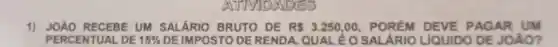 MDAVDES
1) JOÁO RECEBE UM SALÁRIO BRUTO DE R 3.250,00 POREM DEVE PAGAR UM
PERCENTUAL DE 15%  DE IMPOSTO DE RENDA. QUAL ÉO SALÁRIO LIQUIDO DE JOÁO?