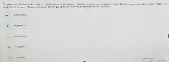 médico veterinário que não realiza o procedimento de antissepsia por esquecimento ou pressa, está agindo com zelo, falta de cuidado, colocando em risco as condiçoes de
saúde de seu paciente Marque a alternativa correta que caracteriza essa prática profissional de infração ética.
A Incompetência.
B Indiferença
C Imprudência.
D Negligência
E Imperícia