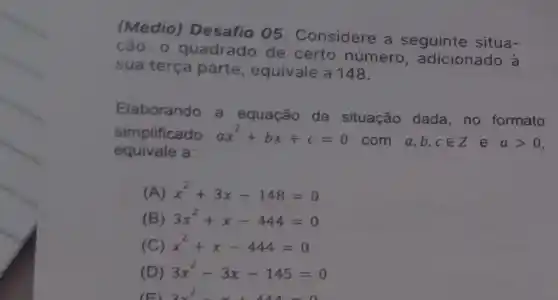 (Médio) Desafio 05 Considere a seguinte situa-
cão: 0 quadrado de certo número , adicionado à
sua terça parte , equivale a 148.
Elaborando a equação da situação dada, no formato
simplificado ax^2+bx+c=0
com a,b,cin Z e agt 0
equivale a
(A) x^2+3x-148=0
(B) 3x^2+x-444=0
(C) x^2+x-444=0
(D) 3x^2-3x-145=0
3x^2-x+44=0