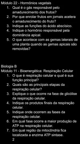 Módulo 22 - Hormônios vegetais
1. Qualé o gás responsável pelo
amadurecimento dos frutos?
2. I Por que enrolar frutos em jornais acelera
amadurecimento do fruto?
3. Indique as funções , do ácido abscisico
4. Indique o hormônio responsável pela
dominância apical.
5. . que acontece com as gemas laterais de
uma planta quando as gemas apicais são
removidas?
Biologia B
Módulo 11 1 - Bioenergética : Respiração Celular
1 O que é respiração celular e qual é sua
função principal?
2. . Quais são as principais etapas da
respiração celular?
3. H Explique o que ocorre na fase de glicólise
da respiração celular.
4. Indique os produtos finais da respiração
celular.
5. Indique onde ocorrem as fases da
respiração celular.
6. Em qual fase ocorre a maior produção de
ATP , na respiração celular.
7. . Em qual região da mitocôndria fica
localizada I a enzima ATP sintase