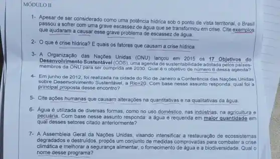 MÓDULO II
1- Apesar de ser considerado como uma potência hídrica sob o ponto de vista territorial, o Brasil
passou a sofrer com uma grave escassez de água que se transformou em crise. Cite exemplos
que ajudaram a causar esse grave problema de escassez de água.
2- Oque é crise hidrica? E quais os fatores que causam a crise hídrica.
3- A Organização das Unidas (ONU) lançou em 2015 os 17 Objetivos do
Desenvolviment o Sustentável (ODS), uma agenda de sustentabilidade adotada pelos
membros da ONU para ser cumprida até 2030. Qual é objetivo de número 6 dessa agenda?
4- Em junho de 2012 foi realizada na cidade do Rio de Janeiro a Conferência das Naçbes Unidas
sobre Desenvolvimento Sustentável, a Rio+20 Com base nesse assunto responda: qual foi a
principal proposta desse encontro?
5- Cite ações humanas que causam alterações na quantitativas e na qualitativas da água.
6- Água é utilizada de diversas formas, como no uso doméstico, nas indústrias, na agricultura e
pecuária. Com base nesse assunto responda: a água é requerida em maior quantidade em
qual desses setores citado anteriormente?
7- A Assembleia Geral da Nações Unidas, visando intensificar a restauração de ecossistemas
degradados e destruidos um conjunto de medidas comprovadas a crise
climática e melhorar a segurança alimentar, o fornecimento de água e a biodiversidade. Qual o
nome desse programa?