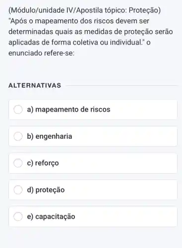 (Módulo/unide ide IV/Apostila tópico : Proteção)
"Após 0 mapeamento dos riscos devem ser
determinadas quais as medidas de proteção serão
aplicadas de forma coletiva ou individual." o
enunciado refere -se:
ALTE RNATIVAS
a) mapeamento de riscos
b) engenharia
c) reforço
d) proteção
e) capacitação