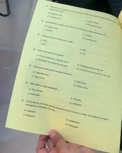 to mear structure picks up the vitrations of fued in the cochies and transmits them a ",
a) Eustachian tube
c)
b) Organ of Cons
c) Ossicles
d) Semicircular canats
34. In the pathway of hearing, sound waves travel from the tympanic membrane to the
__
a) Auditory nerve
35. Smell accounts for what percent of taste?
d) Eustachian tube
a) 70% 
c) 60% 
b) 80% 
36. What is the function of cerumen?
d) 50% 
a) To aid in complex amplifying sound
c) To lubricato and protect the ear canal
c) To balance pressure in the ear
d) To transmit sound waves to the inner ear
37. What nerve cames sound impulses to the brain?
a) Trigeminal nerve
c) Vagus nerve
b) Optic nerve
d) Auditory nerve
38. Otis modia is usually treated with
__
a) Pain relievers
c) Antifungals
b) Antivirals
d) Antibiotics
nearighted nor farsighted: Pain has
__
am has because the front of her eye is uneven. She insists she is neither
a) Cataracts
c) Glaucoma
b) Astigmatism
d) Presbyopia