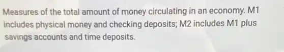 Measures of the total amount of money circulating in an economy. M1
includes physical money and checking deposits;M2 includes M1 plus
savings accounts and time deposits.