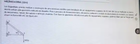 MECANICA GERAL (1044)
Um Engenheiro pretica realizer a construção dt uma Estrutura metilica para instalario de un equipamento sunpens de 0.2 IN Eli far as rediction in lease
decide utilizar pels gaometria indicada mo disenha. Pan c.processo de dimentionamento de precisa contures o middle do elmicidede do ratarial, nua tensan
de excomento, tansio de ruptura e isforpos stuante 5. Com base no geometria adotada 6 no psa do equiptranta suspase, podesi duer gat is for;us que atuem na barra ABin AC