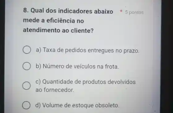 mede a eficiência no
atendimento ao cliente?
a) Taxa de pedidos entregues no prazo.
b)Número de veiculos na frota.
c) Quantidade de produtos devolvidos
ao fornecedor.
d)Volume de estoque obsoleto.
8. Qual dos indicadores abaixo 5 pontos