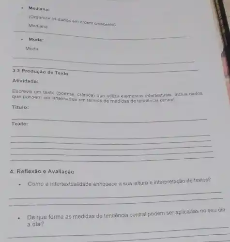 Mediana:
(Organize os dados em ordem crescente)
Mediana:
__
Moda:
__
disappointed
Atividade:
Escreva um texto crônica) que utilize elementos intertextuais. Inclua dados
que possam ser analisados em termos de me de tendência central medidas
Titulo:
__
__
4. Reflexão e Avaliação
Como a intertextualidade enriquece a sua leitura e interpretação de textos?
__
De que forma as medidas de tendência central podem ser aplicadas no seu dia
__