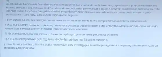 As Medicinas Tradicionals Complementares e Integrativas sao a soma de conhecimentos, capacidades e práticas baseadas em
teorias, crenças e experiencias de diferentes culturas utilizadas para manter a saúde c prevenir, diagnosticar melhorar ou tratar
doenças fisicas e mentals Tais práticas estão presentes em todo mundo e sao cada vez mals procuradas Marque V para
verdadelra e Fpara falsa para as sentenças que se seguem:
( ) Em alguns palses, sua Inserção nos sistemas de saúde acontece de forma complementar ao sistema convencional.
( ) No ano de 2019, houve um aumento no número de palses que realizaram a implantação ou ampliaram o número inicial do
marco legal e regulatórlo em medicina tradicional chinesa e Indiana.
( ) Na Europa estas práticas possuem formas de aplicação padronizadas para todos os países.
( ) A EFCAM é responsável pela regulamentação das práticas nos 23 paises europeus.
( ) Nos Estados Unidos o NIH é 0 órgào responsável pela investigação clentifica para garantir a segurança das intervençóes da
medicina complementar.