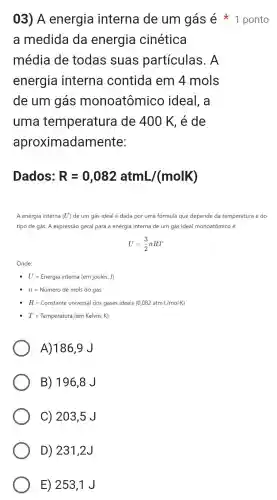 a medida da energia cinética
média de todas suas partículas . A
energia interna contida em 4mols
de um gás monoatômico ideal, a
uma temperature I de 400 K, é de
aproximadam lente:
03) A energia interna de um gás é 1 ponto
Dados: R=0,082atmL/(molK)
A energia interna (U) de um gás ideal é dada por uma fórmula que depende da temperatura e do
tipo de gás. A expressão geral para a energia interna de um gás ideal monoatômico é:
U=(3)/(2)nRT
Onde:
U=Energia interna (emjoules,J)
n=Numero de mols do gas
R=Constante universal dos gases ideais (0,082atmcdot //molK)
T=Temperatura (em Kelvin, K)
A)186,9 J
B) 1968J
C) 2035J
D) 2312J