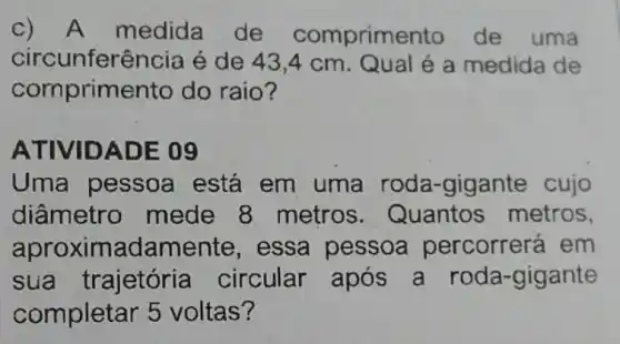 A medida de comprime nto de uma
circunferência é de 43,4 cm. Qual é a medida de
corn orimento do raio?
ATIVID ADE 09
Uma pessoa está em uma roda-gigante cujo
diâmetro mede 8 metros . Quantos metros,
aproximad amente, essa pessoa percorrerá em
sua trajetória circular após a roda-gigante
completar 5 voltas?