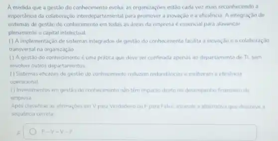 A medida que a gestão do conhecimento evolui, as organizaçōes estão cada vezz mais reconhecendo a
importância da colaboraçãc interdepartamental para promovera inovação e a eficiência A integração de
sistemas de gestão do conhecimento em todas as dreas da empresa é essencial para alavancar
plenamente o capital intelectual
() A implementação de sistemas integrados de gestão do conhecimento facilita a inovação e a colaboração
transversal na organização
( ) A gestão do conhecimento é uma prática que deve ser confinada apenas ao departamento de Tl, sem
envolver outros departamentos
( ) Sistemas eficazes de gestão do conhecimento reduzem redundancias e melhoram a eficiencia
operacional
( ) Investimentos em gestào do conhecimento nào têm impacto direto no desempenho financeiro da
empresa
Após classificar as afirmaçóes em V para Verdadeir ou F para Falso assinale a alternativa que descreve a
sequência correta
A
F-V-V -F