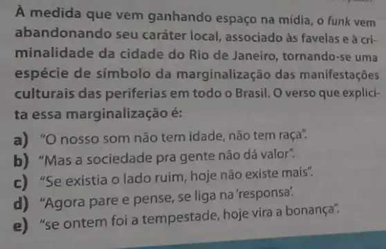 A medida que vem ganhando espaço na mídia, o funk vem
abandonando seu caráter local, associado às favelas e à cri-
minalidade da cidade do Rio de Janeiro , tornando-se uma
espécie de símbolo da marginalização das manifestações
culturais das periferias em todo o Brasil Overso que explici-
ta essa marginalizaç :ão é:
a) "O nosso som não tem idade, não tem raça".
b) "Mas a sociedade pra gente não dá valor".
c) "Se existia o lado ruim, hoje não existe mais".
d) "Agora pare e pense, se liga na 'responsa?
e) "se ontem foi a tempestade, hoje vira a bonança".