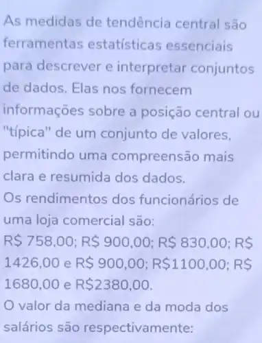 As medidas de tendência central são
ferrament as estatístic as essenciais
para descrever e interpretar conjuntos
de dados. Elas nos fornecem
informações sobre a posição central ou
"típica" de um conjunto de valores,
permitindo uma compreer isão mais
clara e resumida dos dados.
Os rendime ntos dos funcioná rios de
uma loja comercial são:
R 758,00;R 900,00;R 830,00;RS
1426,00 e R 900,00;R 1100,00;RS
1680,00 e R 2380,00
valor da mediana e da moda dos
salários são respectivamente: