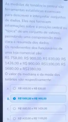 As medidas de tendência central são
ferramentas estatisticas essenciais
para descrever e interpretar conjuntos
de dados. Elas nos fornecem
informaçoes sobre a posição central ou
"tipica" de um conjunto de valores.
permitindo uma compreensão mais
clara e resumida dos dados.
s rendimentos dos funcionários de
uma loja comercial são:
R 758,00;R 900,00;R 830,00;RS
1426,00 e R 900,00;R 1100,00;RS
1680,00 e R 2380,00
valor da mediana e da moda dos
salários são respectivam ente:
A.
R 1400,00 e R 830,00
B.
R 1000,00 e R 900,00
C.
D.
R 1420,00 e R 1100,00