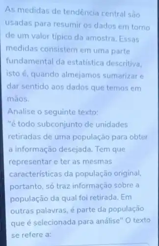 As medidas de tendência central são
usadas para resumir os dados em torno
de um valor típico da amostra. Essas
medidas consistem em uma parte
fundamental da estatística descritiva.
isto é, quando almejamos sumarizar e
dar sentido aos dados que temos em
mãos.
Analise o seguinte texto:
"étodo subconjunto de unidades
retiradas de uma população para obter
a informação desejada. Tem que
representar e ter as mesmas
características da população original,
portanto, só traz informação sobre a
população da qual foi retirada. Em
outras palavras, é parte da população