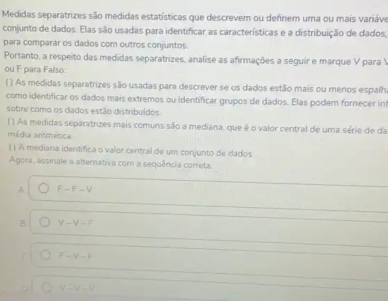 Medidas separatrizes são medidas estatísticas que descrevem ou definem uma ou mais variáve
conjunto de dados. Elas são usadas para identificar as características e a distribuição de dados,
para comparar os dados com outros conjuntos.
Portanto, a respeito das medidas separatrizes analise as afirmações a seguir e marque V para
ou F para Falso:
( ) As medidas separatrizes são usadas para descrever se os dados estão mais ou menos espalh
como identificar os dados mais extremos ou identificar grupos de dados. Elas podem fornecer in
sobre como os dados estão distribuídos.
( ) As medidas separatrizes mais comuns são a mediana, que é o valor central de uma série de da
média aritmética.
() A mediana identifica o valor central de um conjunto de dados.
Agora, assinale a alternativa com a sequência correta.
F-F-V
V-V-F
F-V-F
V-V-V