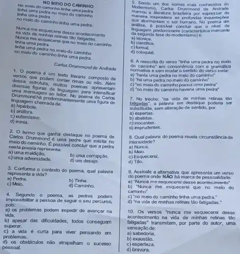in meio do caminho tinha uma INHO
tinha uma pedra no meio do caminho
tinha uma pedra
NOMEIO DO CAMINHO
no meio do caminho tinha uma pedra.
Muncame esquecerei desse acontecimento
na vida de retinas tão contecim
tinha uma pedra Minca ma esquecerel que no meio do caminho
tinha uma pedra no meio do caminho
no meio do caminho tinha uma pedra.
1. 0 poema é lem texto literánio composto de
dessa estrutura, multus poemas apresentam
que podem conter rimas ou não. Além
diversas de linguagem para intensificar
uma mensagem ao poema de Carlos
Drummond há predom nantemente uma figura de
linguagem chamadade:
a) hiperbole.
b) anáfora.
c) eufemismo.
d) ironia.
Carlos Drummond de Andrade
2. termo que ganha destaque no poema de
Carlos Drummond é uma pedra que existia no
meio do caminho. E possivel concluir que a pedra
nesta poesia representa:
a) uma maldição.
b) uma corrupção.
c) uma adversidade.
d) um desejo.
3. Conforme o contexto do poema, qual palavra
representa a vida?
a) Pedra.
b) Tinha.
c) Meio.
d) Caminho.
4. Segundo o poema, as pedras podem
impossibilitar a pessoa de seguir o seu percurso,
pois:
a) os problemas podem impedir de avançar na
vida.
b) apesar das dificuldades , todos conseguem
superar.
c) a vida é curta para viver pensando em
problemas.
d) os obstáculos não atrapalham o sucesso
pessoal.
5. Sendo um dos nomes mais conhecidos do
Modernismo, Carlos Drummond de Andrade
marcou a literatura brasileira de
maneira inspiradora as profundas inquietações
que atormentam o ser humano. No poema em
e, é possivel concluir que o nivel de
da segunda fase do modernismo) E.
linguagem predominante (caracteristica marcante
a) técnica.
b) clentifica.
c)formal.
d) coloquial.
6. A reescrita do verso "tinha uma pedra no meio
do caminho" em consonâncie com a gramática
normativa e sem mudaro sentido do verso seria:
a) "havia uma pedra no meio do caminho
b) "há uma pedra no meio do caminho"
c) "no meio do caminho possui uma pedra"
d) "no meio do caminho haveria uma pedra"
7. No trecho: "na vida de minhas retinas táo
fatigadas".a palavra em destaque poderia ser
substitulda, sem alteração de por
a) espertas.
b) abatidas.
c) inocentes.
d) imprudentes.
8. Qual palavra do poema revela circunstância de
intensidade?
a) Nunca.
b) Meio.
c) Esquecerei.
d) Tǎo.
9. Assinale a alternativa que apresenta um verso
do poema onde NĂO hả marca de pessoalidade:
a) "Nunca me esquecere desse acontecimento"
b) "Nunca me esquecerel que no meio do
caminho"
c) "no meio do caminho tinha uma pedra."
d) "na vida de minhas retinas tão fatigadas."
10. Os versos "hunca me esquecerel desse
acontecimento na vida de minhas retinas tǎo
fatigadas"transmitem, por parte do autor, uma
sensação de:
a) sabedoria.
b) exaustão.
c) esperteza.
d) bravura.