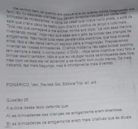 Melembro bem de e do quanto minha imaginação
__
brincadeiras aquelas criancas era pequenareplos nos pals por
que virava palco de teatro com direito a cortina de lençol e tudo mais...
mirabolantes: a camade casal que virava navio pirata, o sofá da
Toda vez que começave a me animar minha avó dizia: "Lá vem essa menina
inventando moda". Hoje vejo que esse era o jeito de brincar das criangas de
antigamente. Não havia toda essa parafernália eletrónica, que toca música,
anda, fala e nào deixa nenhum espaço para a imaginação. Precisávamos
inventar as nossas brincadeiras Criança moderna nào sabe brincar sozinha,
tem sempre a babé , o computador, o DV D... Hoje tento Incentivar meu filho a
brincar assim também. Não é que eu vá jogar todos os brinquedos dele fora,
mas com certeza ele vai aprender a se divertir com muito menos . Dá mais
trabalho, faz mais bagunça mas é infinitamente mais divertido.
POMARICO, Veri. Revista Gol, Editora Trip: s/I s/d.
Questão 05
A autora desse texto defende que:
A) as brincadeiras das crianças de antigamente eram divertidas.
B) as brincadeiras de antigamente eram mais criativas que as atuais.