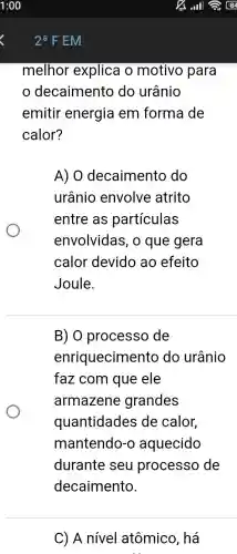 melhor explica o motivo para
decaimento do urânio
emitir energia em forma de
calor?
A) 0 decaimento do
urânio envolve atrito
entre as partículas
envolvidas, o que gera
calor devido ao efeito
Joule.
B) 0 processo de
enriquecimen to do urânio
faz com que ele
armazene grandes
quantidades de calor,
mantendo-o aquecido
durante seu processo de
decaimento.
C) A nível atômico, há