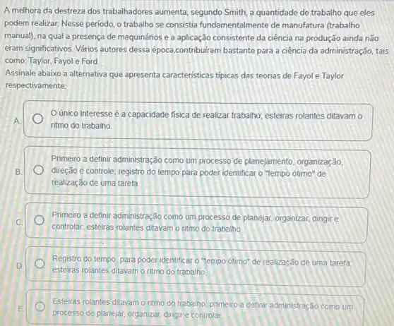 A melhora da destreza dos trabalhadores aumenta segundo Smith, a quantidade de trabalho que eles
podem realizar. Nesse periodo o trabalho se consistia fundamentalmente de manufatura (trabalho
manual), na qual a presença de maquinários e a aplicação consistente da ciência na produção ainda não
eram significativos. Vários autores dessa época.contribuiram bastante para a ciência da administração, tais
como: Taylor, Fayol e Ford
Assinale abaixo a alternativa que apresenta características tipicas das teorias de Fayol e Taylor
respectivamente:
único interesse é a capacidade física de realizar trabalho; esteiras rolantes ditavam o
A.
ritmo do trabalho.
Primeiro a definir administração como um processo de planejamento, organização,
B.	direção e controle; registro do tempo para poder identificar o "tempo ótimo 'de
realização de uma tarefa.
Primeiro a definir administração como um processo de planejar, organizar, dingire
C.
controlar, esteiras rolantes ditavam o ritmo do trabalho.
Registro do tempo, para poder identificar o "tempo ótimo" de realização de uma tarefa
D.
esteiras rolantes ditavamo ritmo do trabalho
Esteiras rolantes ditavamo ritmo do trabalho; primeiro a definir administração como um
E
processo de planejar, organizar dirigir e controlar.