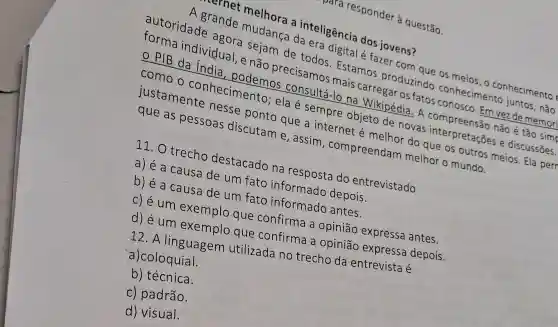 melhora a teligência dos jovens?
individual, enjoy precisamos mats carregar os fatos
digital é fazer cos?
como o conhecimento ela é sempre objeto de novas interpretações e discussōes.
podemos consultá-lo na Wikipédia. A
Estamos produzindo conhecimento
que as pessoas discutam e , assim , compreendam melhor o mundo.
do que os outros meios. Ela perr
11. O trecho destacado na
a) é a causa de um fato informado depois.
b) é a cause de um fato informado antes.
c) é um exemplo que confirma a opinião expressa antes.
que confirma a opinião expressa depois.
12. A linguagem utilizada no trecho da entrevista é
a)coloquial.
b) técnica.
c) padrão.
d) visual.
para responder à questão.