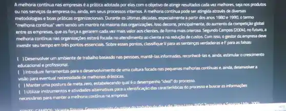 A melhoria contínua nas empresas é a prática adotada por elas com o objetivo de atingir resultados cada vez melhores, seja nos produtos
ou nos serviços da empresa ou, ainda, em seus processos internos. A melhoria continua pode ser atingida através de diversas
metodologias e boas práticas organizacionais Durante as últimas décadas, especialmente a partir dos anos 1980 e 1990, o termo
"melhoria continua" vem sendo um mantra na maioria das organizações Isso decorre, principalmente do aumento da competição global
entre as empresas, que as força a gerarem cada vez mais valor aos clientes, de forma mais onerosa. Segundo Campos (2004), no futuro,
melhoria contínua nas organizações estará focada no atendimento ao cliente e na redução de custos. Com isso o gestor da empresa deve
investir seu tempo em três pontos essenciais Sobre esses pontos.classifique V para as sentenças verdadeiras eF para as falsas:
( ) Desenvolver um ambiente de trabalho baseado nas pessoas,mantê-las informadas,reconhecê-las e, ainda,estimular o crescimento
educacional e profissional.
( ) Introduzir ferramentas para o desenvolvimento de uma cultura focada nas pequenas melhorias contínuas e, ainda,desenvolver a
visão para eventual necessidade de melhorias drásticas.
) Manter uma postura de meta zero, estabelecendo qual éo desempenho "ideal"do processo.
Utilizar instrumentos e atividades alternativas para a identificação das caracteristicas do processo e buscar as informações
necessárias para manter a melhoria continua na empresa.
dia Nouralima:INDG acoolngia
CAMPOS Vicanta Ealconil Gorancia