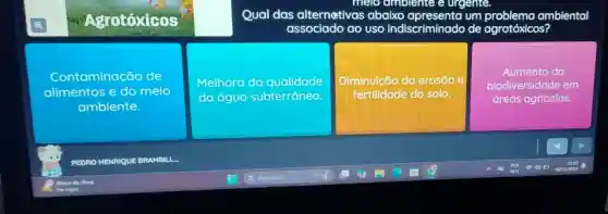 melo ambienie e urgente.
Agrotóxicos
Qual das alternativas abaixo um ambiental
ado do uso indiscriminado de agrotóxicos?
Contaminação de
alimentos e do meio
ambiente.
Melhoro da qualidade
da aguo subterránea
Diminuição da erosão e
fertilidade do solo.
Aumento da
biodiversidade em
áreas agrícolas.