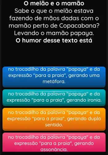 melão e 0 mamão
Sabe o que o melão estava
fazendo de mãos dadas com o
mamão perto de Copacabana?
Levando o mamão papaya
humor desse texto está
no trocadilho da palavra ra "papaya" "e da
expressão "para a praia", gerando uma
metáfora.
no trocadilho da palavra "papaya" e da
expressão "para a praia"ironia.
no trocadilho da palavra "papaya" e da
expressão "para a praia ", gerando duplo
sentido.
no trocadilho da palavra "papaya" e da
expressão "para a praia ", gerando
assonância.