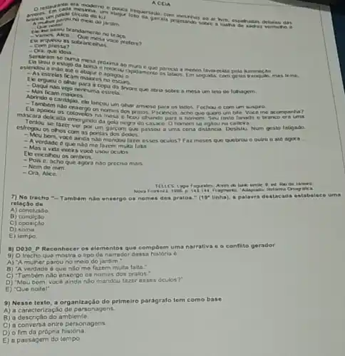 melo do jardim...............gamala proctando sobre a tastia dahadan debaiso das
A muner parouno meio do jardim.
Oun notel
Cle the baleu brandamente no braco.
- Vamos. Alico Question braco
Ela arqueou as sob ancelhas.
- Com prossa?
- Ora, que idela __
Sentaram se numa
tirou o estojo da bolsa eremenan muroe que parecia a menos lavorecida pela ikminação
gesta tranquio,
estendeu a
Elecestrelas ficam maloros no escuro.
nenhumunganda arvore que abria sobre a mesa um teto do folhagem
- Daqui
Mas ficam malores.
Abrindocam malores
cardapio, ele lancou um olhar ansioso para os lados. Fechou.o com um suspiro.
Ellambem nào enzergo os nomos dos pratos. Paciencia acho que quero um bile Voce me acompanha?
Teara delicada emergindo da gola negra do casaco Ohomem so agiouna cadeira
esfregou os ohos com as pontas dos dedos.
se lazer ver por um gare om que passou a uma certa distância. Desistu Num gosto latigado,
-Meu bem, voce ainda n3o mandou fazer esses oculos?Faz meses quo quetrou o outro e ate agora...
- A verdade eque nào me fazem muka lata
- Mas a vida intera voco usou oculos
Ele encotheu os ombros.
- Pois c, acho que agora nào preciso mais
- Nem de mim.
- Ora, Alice __
TELLES ed Ro de Janero
Antes do bake verue 9 ed Rode
7) No tracho "-Também nào enxergo os nomes dos pratos." (19^circ  linha), a palavra destacada estabeloco uma
rolação de
A) conclusào
B condição
C) oposição.
D) soma
E) tempo
B) D030 P Reconhace os elementos que compoem uma narrativa 0.0 conflito gerador
9) O trecho que mostra o tipo de narrador dessa história 6:
A) "A mulher parou no meio do jardim
B) 'A verdado 6 que não me fazem muita falta."
C) "Também nào enxergo os nomes dos pralos."
D) "Meu bem, voce ainda nào mandou fazor osses óculos?"
E) "Que noite!"
9) Nesse texto, a organização do primeiro parágrato tem como base
A) a caracterização de personagens.
B) a descrição do ambiente
C) a conversa onlre personagens
ACEIA