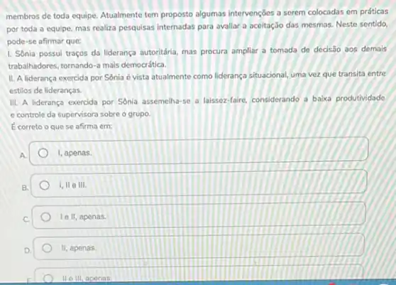 membros de toda equipe Atualmente tem proposto algumas intervenções a serem colocadas em práticas
por toda a equipe mas realiza pesquisas internadas para avaliar a aceitação das mesmas. Neste sentido.
pode-se afirmar que:
1. Sônia possui traços da liderança autoritária, mas procura ampliar a tomada de decisão aos demais
trabalhadores, tornando-a mais democrática.
II. A liderança exercida por Sônia é vista atualmente como liderança situacional uma vez que transita entre
estilos de lideranças.
III. A liderança exercida por Sonia assemelha-se a laissez-faire, considerando a baika produtividade
e controle da supervisora sobre o grupo.
Ecorreto o que se afirma em:
A.
square 
B.
1,11 e 111.
le II, apenas.
II, apenas.
II III, apenas